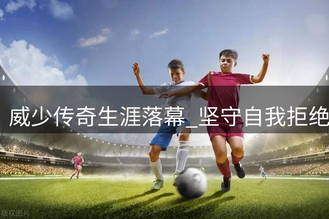 威少传奇生涯落幕 坚守自我拒绝妥协